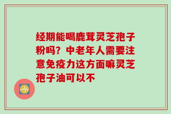 经期能喝鹿茸灵芝孢子粉吗？中老年人需要注意免疫力这方面嘛灵芝孢子油可以不