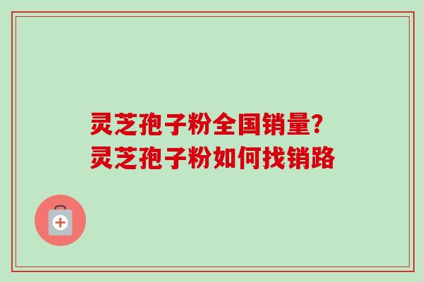 灵芝孢子粉全国销量？灵芝孢子粉如何找销路
