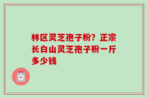 林区灵芝孢子粉？正宗长白山灵芝孢子粉一斤多少钱