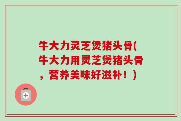 牛大力灵芝煲猪头骨(牛大力用灵芝煲猪头骨，营养美味好滋补！)