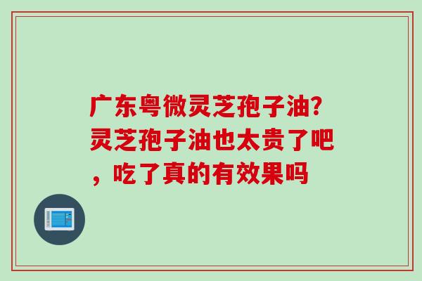 广东粤微灵芝孢子油？灵芝孢子油也太贵了吧，吃了真的有效果吗