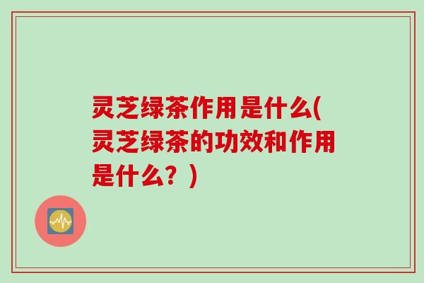 灵芝绿茶作用是什么(灵芝绿茶的功效和作用是什么?) 灵芝绿茶作用是什么(灵芝绿茶的功效和作用是什么?)