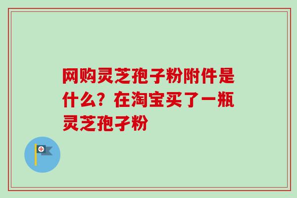 网购灵芝孢子粉附件是什么？在淘宝买了一瓶灵芝孢孑粉