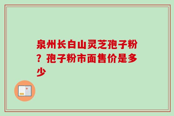 泉州长白山灵芝孢子粉?孢子粉市面售价是多少 泉州长白山灵芝孢子粉?孢子粉市面售价是多少