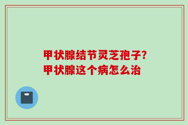 甲状腺结节灵芝孢子？甲状腺这个病怎么治