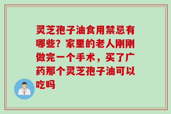 灵芝孢子油食用禁忌有哪些？家里的老人刚刚做完一个手术，买了广药那个灵芝孢子油可以吃吗