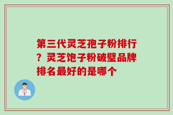 第三代灵芝孢子粉排行？灵芝饱子粉破璧品牌排名最好的是哪个