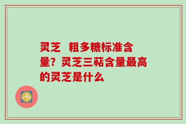 灵芝  粗多糖标准含量？灵芝三萜含量最高的灵芝是什么