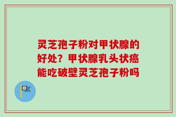 灵芝孢子粉对的好处？乳头状能吃破壁灵芝孢子粉吗
