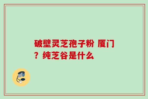 破壁灵芝孢子粉 厦门?纯芝谷是什么 破壁灵芝孢子粉 厦门?纯芝谷是什么