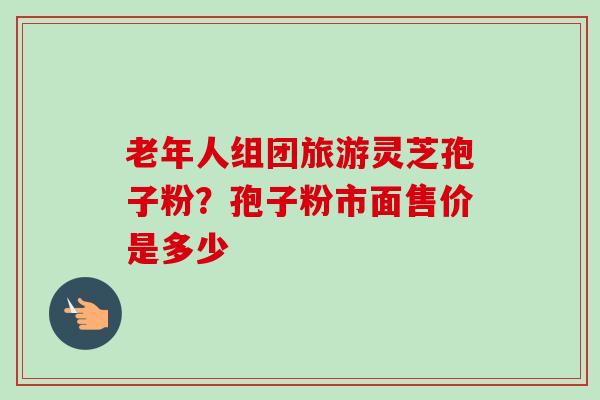老年人组团旅游灵芝孢子粉？孢子粉市面售价是多少