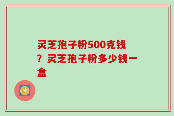 灵芝孢子粉500克钱?灵芝孢子粉多少钱一盒 灵芝孢子粉500克钱?灵芝孢子粉多少钱一盒