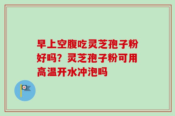 早上空腹吃灵芝孢子粉好吗?灵芝孢子粉可用高温开水冲泡吗 早上空腹吃灵芝孢子粉好吗?灵芝孢子粉可用高温开水冲泡吗