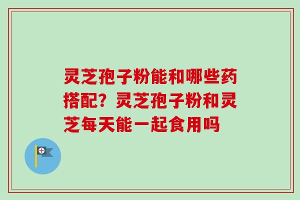灵芝孢子粉能和哪些药搭配？灵芝孢子粉和灵芝每天能一起食用吗