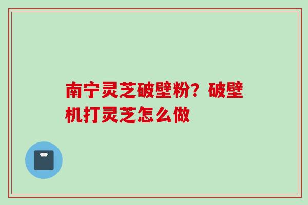 南宁灵芝破壁粉？破壁机打灵芝怎么做