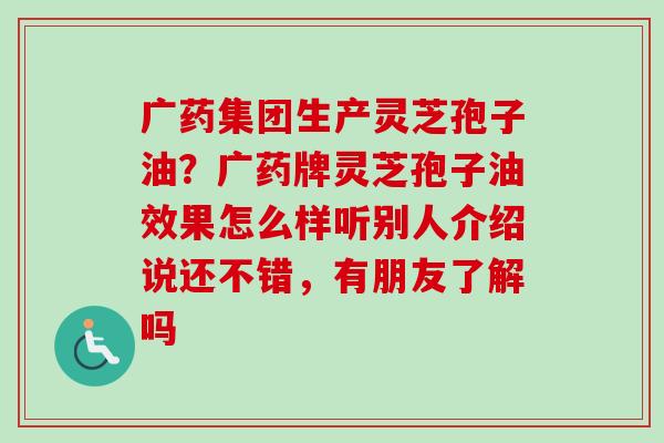 广药集团生产灵芝孢子油?广药牌灵芝孢子油效果怎么样听别人介绍说还不错,有朋友了解吗 广药集团生产灵芝孢子油?广药牌灵芝孢子油效果怎么样听别人介绍说还不错,有朋友了解吗