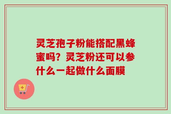 灵芝孢子粉能搭配黑蜂蜜吗？灵芝粉还可以参什么一起做什么面膜
