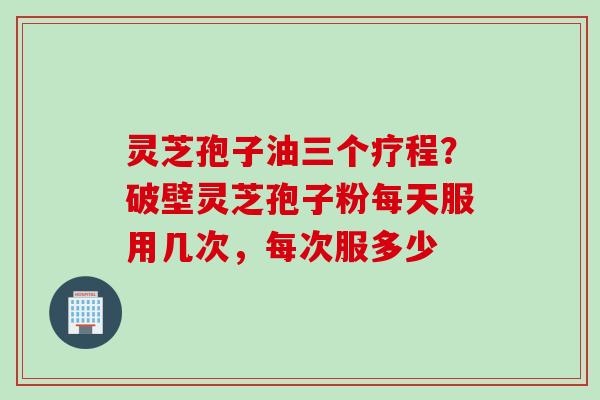 灵芝孢子油三个疗程？破壁灵芝孢子粉每天服用几次，每次服多少