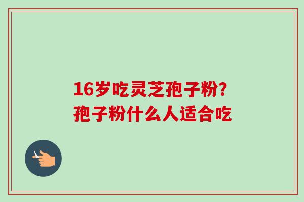 16岁吃灵芝孢子粉？孢子粉什么人适合吃