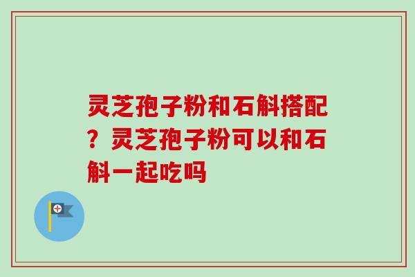 灵芝孢子粉和石斛搭配？灵芝孢子粉可以和石斛一起吃吗
