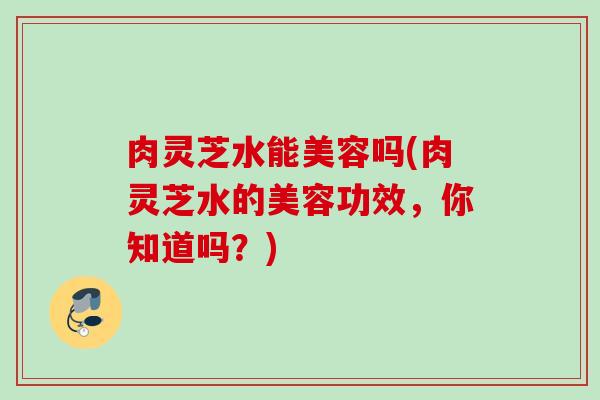 肉灵芝水能美容吗(肉灵芝水的美容功效，你知道吗？)