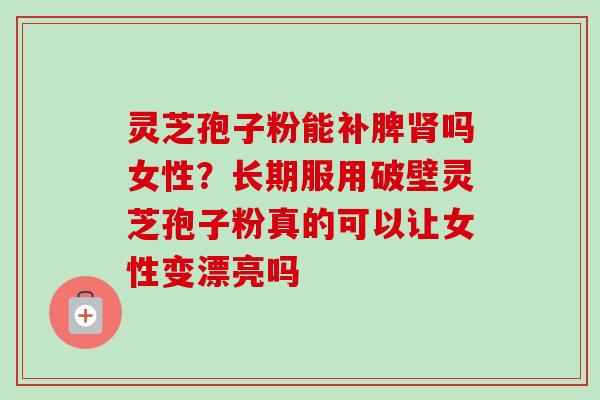 灵芝孢子粉能补脾肾吗女性？长期服用破壁灵芝孢子粉真的可以让女性变漂亮吗