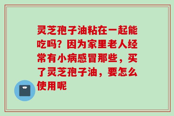 灵芝孢子油粘在一起能吃吗？因为家里老人经常有小那些，买了灵芝孢子油，要怎么使用呢