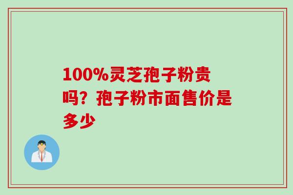 100%灵芝孢子粉贵吗？孢子粉市面售价是多少