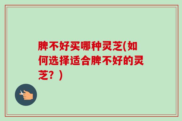 脾不好买哪种灵芝(如何选择适合脾不好的灵芝？)