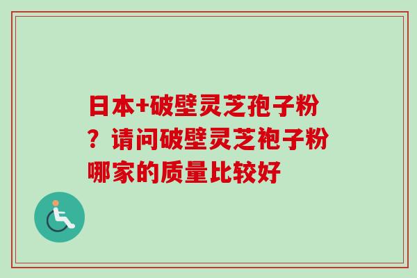 日本+破壁灵芝孢子粉?请问破壁灵芝袍子粉哪家的质量比较好 日本+破壁灵芝孢子粉?请问破壁灵芝袍子粉哪家的质量比较好