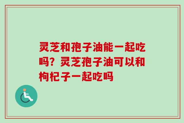 灵芝和孢子油能一起吃吗？灵芝孢子油可以和枸杞子一起吃吗