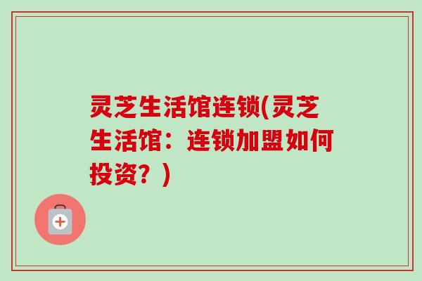 灵芝生活馆连锁(灵芝生活馆：连锁加盟如何投资？)