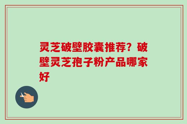 灵芝破壁胶囊推荐？破壁灵芝孢子粉产品哪家好