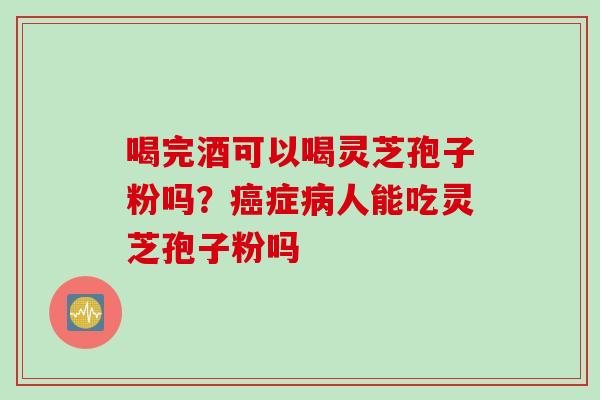 喝完酒可以喝灵芝孢子粉吗?症人能吃灵芝孢子粉吗 喝完酒可以喝灵芝孢子粉吗?症人能吃灵芝孢子粉吗