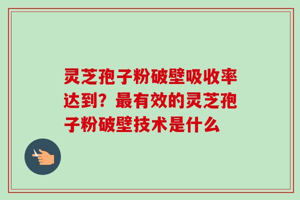灵芝孢子粉破壁吸收率达到？最有效的灵芝孢子粉破壁技术是什么