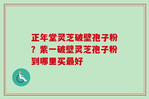 正年堂灵芝破壁孢子粉？紫一破壁灵芝孢子粉到哪里买好