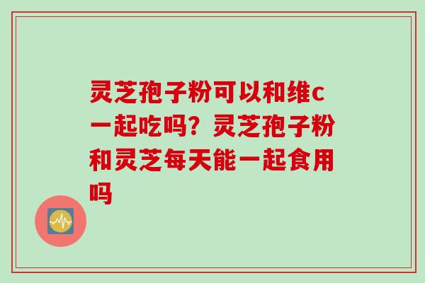 灵芝孢子粉可以和维c一起吃吗？灵芝孢子粉和灵芝每天能一起食用吗