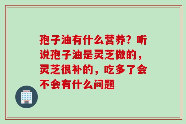 孢子油有什么营养？听说孢子油是灵芝做的，灵芝很补的，吃多了会不会有什么问题