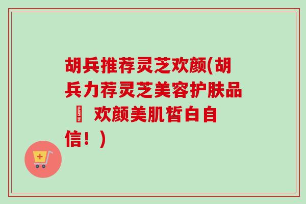 胡兵推荐灵芝欢颜(胡兵力荐灵芝美容护肤品 – 欢颜美肌皙白自信！)