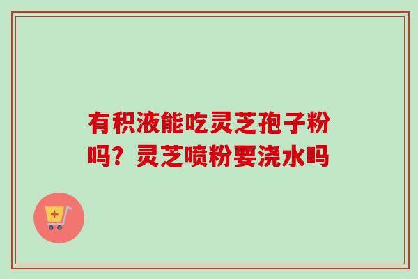 有积液能吃灵芝孢子粉吗？灵芝喷粉要浇水吗