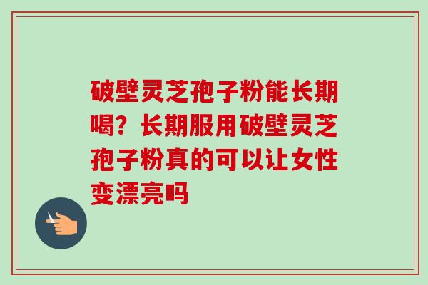 破壁灵芝孢子粉能长期喝?长期服用破壁灵芝孢子粉真的可以让女性变漂亮吗 破壁灵芝孢子粉能长期喝?长期服用破壁灵芝孢子粉真的可以让女性变漂亮吗