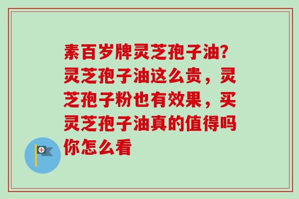 素百岁牌灵芝孢子油？灵芝孢子油这么贵，灵芝孢子粉也有效果，买灵芝孢子油真的值得吗你怎么看