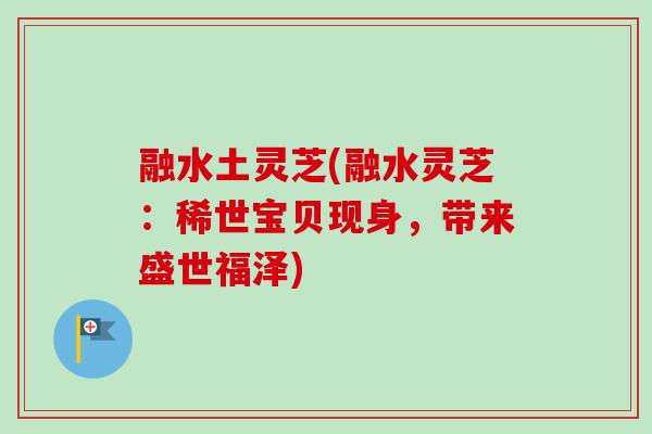 融水土灵芝(融水灵芝：稀世宝贝现身，带来盛世福泽)