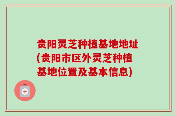 贵阳灵芝种植基地地址(贵阳市区外灵芝种植基地位置及基本信息)