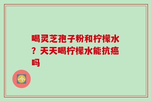 喝灵芝孢子粉和柠檬水？天天喝柠檬水能抗癌吗