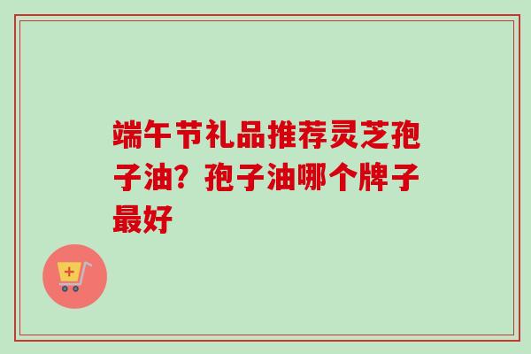 端午节礼品推荐灵芝孢子油?孢子油哪个牌子好 端午节礼品推荐灵芝孢子油?孢子油哪个牌子好