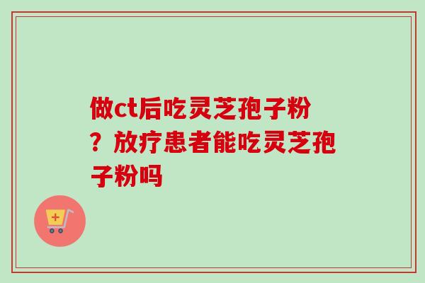 做ct后吃灵芝孢子粉?患者能吃灵芝孢子粉吗 做ct后吃灵芝孢子粉?患者能吃灵芝孢子粉吗