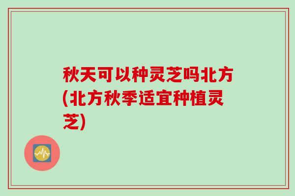 秋天可以种灵芝吗北方(北方秋季适宜种植灵芝)