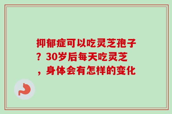 抑郁症可以吃灵芝孢子？30岁后每天吃灵芝，身体会有怎样的变化