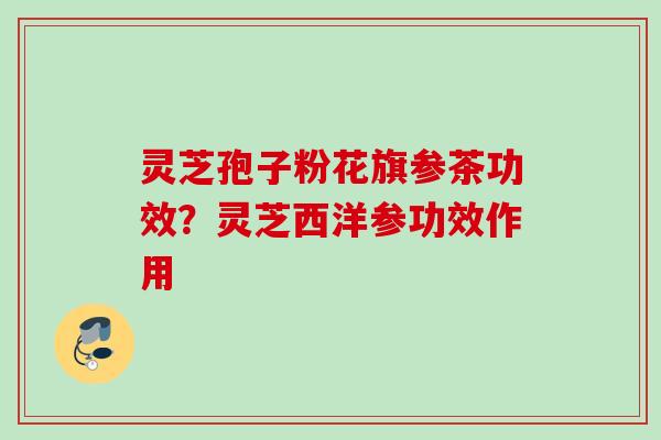 灵芝孢子粉花旗参茶功效？灵芝西洋参功效作用